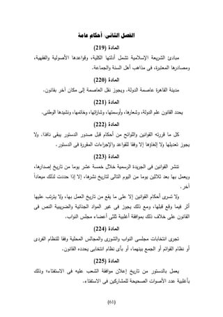 ‫الفصل الثانى: أحكام عامة‬

                               ‫المادة (962)‬
‫مبادئ الشريعة اإلسالمية تشمل أدلتها الكلية، وقواعدها األصولية والفقهية،‬
                              ‫ها المعتب ة، فى مذاهب أهل السنة والجماعة.‬
                                                            ‫ر‬         ‫ومصادر‬

                               ‫المادة (322)‬
    ‫مدينة القاه ة عاصمة الدولة. ويجوز نقل العاصمة إلى مكان آخر بقانون.‬
                                                         ‫ر‬

                               ‫المادة (622)‬
   ‫ها، وأوسمتها، وشا اتها، وخاتمها، ونشيدها الوطنى.‬
                                ‫ر‬                 ‫يحدد القانون علم الدولة، وشعار‬

                               ‫المادة (222)‬
‫كل ما قررته القوانين واللوائح من أحكام قبل صدور الدستور يبقى نافذا. ال‬
 ‫و‬
          ‫يجوز تعديلها ال إلغاؤها إال وفقا للقواعد واإلج اءات المقر ة فى الدستور.‬
                      ‫ر‬          ‫ر‬                                 ‫و‬

                               ‫المادة (422)‬
‫ها،‬
  ‫تنشر القوانين فى الجريدة الرسمية خالل خمسة عشر يوما من تاريخ إصدار‬
‫ويعمل بها بعد ثالثين يوما من اليوم التالى لتاريخ ها، إال إذا حددت لذلك ميعادا‬
                           ‫نشر‬
                                                                              ‫آخر.‬
‫ال ى أحكام القوانين إال على ما يقع من تاريخ العمل بها، ال يترتب عليها‬
             ‫و‬                                                    ‫و تسر‬
‫أثر فيما وقع قبلها، ومع ذلك يجوز فى غير المواد الجنائية والضريبية النص فى‬
               ‫القانون على خالف ذلك بموافقة أغلبية ثلثى أعضاء مجلس النواب.‬

                               ‫المادة (122)‬
‫ى انتخابات مجلسى النواب و ى والمجالس المحلية وفقا للنظام الفردى‬
                                     ‫الشور‬                     ‫تجر‬
              ‫أو نظام القوائم أو الجمع بينهما، أو بأى نظام انتخابى يحدده القانون.‬

                               ‫المادة (522)‬
‫يعمل بالدستور من تاريخ إعالن موافقة الشعب عليه فى االستفتاء؛ وذلك‬
                         ‫بأغلبية عدد األصوات الصحيحة للمشاركين فى االستفتاء.‬


                                       ‫(06)‬
 