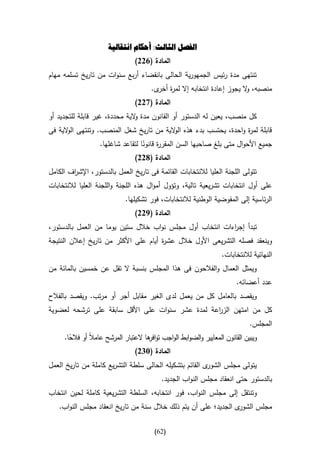 ‫الفصل الثالث: أحكام انتقالية‬
                                ‫المادة (122)‬
‫تنتهى مدة رئيس الجمهورية الحالى بانقضاء أربع سنوات من تاريخ تسلمه مهام‬
                                       ‫منصبه، ال يجوز إعادة انتخابه إال لم ة ى.‬
                                         ‫ر أخر‬                         ‫و‬
                                ‫المادة (722)‬
‫كل منصب، يعين له الدستور أو القانون مدة الية محددة، غير قابلة للتجديد أو‬
                               ‫و‬
‫قابلة لم ة واحدة، يحتسب بدء هذه ال الية من تاريخ شغل المنصب. وتنتهى ال الية فى‬
      ‫و‬                                   ‫و‬                         ‫ر‬
                   ‫جميع األحوال متى بلغ صاحبها السن المقر ة قانونا لتقاعد شاغلها.‬
                                   ‫ر ا‬
                               ‫المادة (822)‬
‫تتولى اللجنة العليا لالنتخابات القائمة فى تاريخ العمل بالدستور، اإلش اف الكامل‬
        ‫ر‬
‫على أول انتخابات تشريعية تالية، وتؤول أموال هذه اللجنة واللجنة العليا لالنتخابات‬
                             ‫الرئاسية إلى المفوضية الوطنية لالنتخابات، فور تشكيلها.‬
                                ‫المادة (922)‬
‫تبدأ إج اءات انتخاب أول مجلس نواب خالل ستين يوما من العمل بالدستور،‬
                                                          ‫ر‬
‫وينعقد فصله التشريعى األول خالل عش ة أيام على األكثر من تاريخ إعالن النتيجة‬
                                       ‫ر‬
                                                                   ‫النهائية لالنتخابات.‬
‫ويمثل العمال والفالحون فى هذا المجلس بنسبة ال تقل عن خمسين بالمائة من‬
                                                                        ‫عدد أعضائه.‬
‫ويقصد بالعامل كل من يعمل لدى الغير مقابل أجر أو مرتب. ويقصد بالفالح‬
‫كل من امتهن الز اعة لمدة عشر سنوات على األقل سابقة على ترشحه لعضوية‬
                                                  ‫ر‬
                                                                              ‫المجلس.‬
     ‫ويبين القانون المعايير والضوابط الواجب تو ها العتبار المرشح عامالا أو فالحا.‬
       ‫ا‬                              ‫افر‬
                                ‫المادة (342)‬
‫ى القائم بتشكيله الحالى سلطة التشريع كاملة من تاريخ العمل‬‫يتولى مجلس الشور‬
                                           ‫بالدستور حتى انعقاد مجلس النواب الجديد.‬
‫وتنتقل إلى مجلس النواب، فور انتخابه، السلطة التشريعية كاملة لحين انتخاب‬
   ‫ى الجديد؛ على أن يتم ذلك خالل سنة من تاريخ انعقاد مجلس النواب.‬‫مجلس الشور‬

                                        ‫(26)‬
 