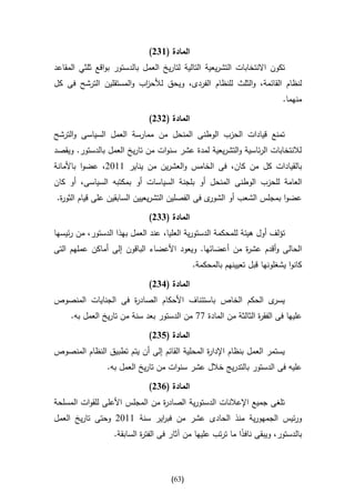 ‫المادة (642)‬
‫تكون االنتخابات التشريعية التالية لتاريخ العمل بالدستور بواقع ثلثي المقاعد‬
‫لنظام القائمة، والثلث للنظام الفردى، ويحق لألح اب والمستقلين الترشح فى كل‬
                         ‫ز‬
                                                                          ‫منهما.‬

                              ‫المادة (242)‬
‫تمنع قيادات الحزب الوطنى المنحل من ممارسة العمل السياسى والترشح‬
‫لالنتخابات الرئاسية والتشريعية لمدة عشر سنوات من تاريخ العمل بالدستور. ويقصد‬
‫بالقيادات كل من كان، فى الخامس والعشرين من يناير 0012، عضوا باألمانة‬
‫العامة للحزب الوطنى المنحل أو بلجنة السياسات أو بمكتبه السياسى، أو كان‬
‫ى فى الفصلين التشريعيين السابقين على قيام الثو ة.‬
 ‫ر‬                                               ‫عضوا بمجلس الشعب أو الشور‬

                              ‫المادة (442)‬
‫تؤلف أول هيئة للمحكمة الدستورية العليا، عند العمل بهذا الدستور، من رئيسها‬
‫الحالى وأقدم عش ة من أعضائها. ويعود األعضاء الباقون إلى أماكن عملهم التى‬
                                                       ‫ر‬
                                             ‫كانوا يشغلونها قبل تعيينهم بالمحكمة.‬

                              ‫المادة (142)‬
‫ى الحكم الخاص باستئناف األحكام الصاد ة فى الجنايات المنصوص‬
                    ‫ر‬                                     ‫يسر‬
     ‫عليها فى الفق ة الثالثة من المادة 77 من الدستور بعد سنة من تاريخ العمل به.‬
                                                                ‫ر‬

                              ‫المادة (542)‬
‫يستمر العمل بنظام اإلدا ة المحلية القائم إلى أن يتم تطبيق النظام المنصوص‬
                                               ‫ر‬
                 ‫عليه فى الدستور بالتدريج خالل عشر سنوات من تاريخ العمل به.‬

                              ‫المادة (142)‬
‫تلغى جميع اإلعالنات الدستورية الصاد ة من المجلس األعلى للقوات المسلحة‬
                                ‫ر‬
‫ورئيس الجمهورية منذ الحادى عشر من فب اير سنة 0012 وحتى تاريخ العمل‬
                            ‫ر‬
                   ‫بالدستور، ويبقى نافذا ما ترتب عليها من آثار فى الفت ة السابقة.‬
                            ‫ر‬                                ‫ا‬



                                     ‫(36)‬
 