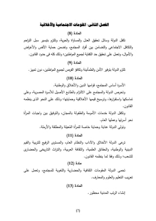 ‫الفصل الثانى: املقومات االجتماعية واألخالقية‬

                                  ‫المادة (8)‬
‫تكفل الدولة وسائل تحقيق العدل والمساواة والحرية، وتلتزم بتيسير سبل الت احم‬
  ‫ر‬
‫والتكافل االجتماعى والتضامن بين أف اد المجتمع، وتضمن حماية األنفس واألع اض‬
 ‫ر‬                                    ‫ر‬
   ‫واألموال، وتعمل على تحقيق حد الكفاية لجميع المواطنين؛ وذلك كله فى حدود القانون.‬

                                  ‫المادة (9)‬
   ‫تلتزم الدولة بتوفير األمن والطمأنينة وتكافؤ الفرص لجميع المواطنين، دون تمييز.‬

                                 ‫المادة (36)‬
                      ‫األس ة أساس المجتمع، قوامها الدين واألخالق والوطنية.‬
                                                                    ‫ر‬
‫وتحرص الدولة والمجتمع على االلت ام بالطابع األصيل لألس ة المصرية، وعلى‬
              ‫ر‬                      ‫ز‬
‫تماسكها واستقر ها، وترسيخ قيمها األخالقية وحمايتها؛ وذلك على النحو الذى ينظمه‬
                                                             ‫ار‬
                                                                              ‫القانون.‬
‫وتكفل الدولة خدمات األمومة والطفولة بالمجان، والتوفيق بين واجبات الم أة‬
 ‫ر‬
                                                           ‫نحو أسرتها وعملها العام.‬
           ‫وتولى الدولة عناية وحماية خاصة للم أة المعيلة والمطلقة واألرملة.‬
                                  ‫ر ُ‬
                                 ‫المادة (66)‬
‫عى الدولة األخالق واآلداب والنظام العام، والمستوى الرفيع للتربية والقيم‬‫تر‬
‫ى‬‫الدينية والوطنية، والحقائق العلمية، والثقافة العربية، والت اث التاريخى والحضار‬
                   ‫ر‬
                                               ‫للشعب؛ وذلك وفقا لما ينظمه القانون.‬
                                  ‫مادة (26)‬
‫تحمى الدولة المقومات الثقافية والحضارية واللغوية للمجتمع، وتعمل على‬
                                                     ‫تعريب التعليم والعلوم والمعارف.‬

                                 ‫المادة (46)‬
                                                  ‫إنشاء الرتب المدنية محظور.‬



                                         ‫(7)‬
 