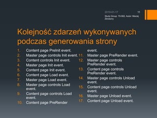 Kolejno?? zdarze wykonywanych podczas generowania stronyContent page PreInit event.Master page controls Init event.Content controls Init event.Master page Init event.Content page Init event.Content page Load event.Master page Load event.Master page controls Load event.Content page controls Load event.Content page PreRender event.Master page PreRender event.Master page controls PreRender event.Content page controls PreRender event.Master page controls Unload event.Content page controls Unload event.Master page Unload event.Content page Unload event.2010-01-17Study Group  70-562, Autor: Maciej Zbrzezny11
