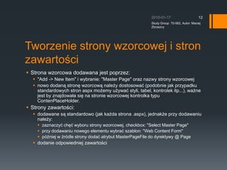 Tworzenie strony wzorcowej i stron zawarto?ciStrona wzorcowa dodawana jest poprzez:?&quot;Add -&gt; New Item&quot; i wybranie: &quot;Master Page&quot; oraz nazwy strony wzorcowejnowo dodan? stron? wzorcow? nale?y dostosowa? (podobnie jak przypadku standardowych stron aspx mo?emy u?ywa? styli, tabel, kontrolek itp...), wa?ne jest by znajdowa?a si? na stronie wzorcowej kontrolka typu ContenPlaceHolder.Strony zawarto?ci:dodawane s? standardowo (jak ka?da strona .aspx), jednak?e przy dodawaniu nale?y:zaznaczy? ch?? wyboru strony wzorcowej, checkbox: &quot;Select Master Page&quot;przy dodawaniu nowego elementu wybra? szablon: &quot;Web Content Form&quot;p?niej w ?rdle strony doda? atrybut MasterPageFile do dyrektywy @ Pagedodanie odpowiedniej zawarto?ci2010-01-17Study Group  70-562, Autor: Maciej Zbrzezny12