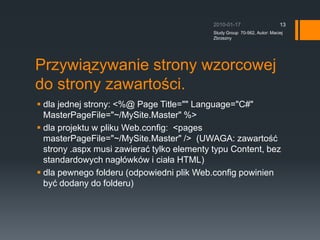 Przywi?zywanie strony wzorcowej do strony zawarto?ci.dla jednej strony: &lt;%@ Page Title=&quot;&quot; Language=&quot;C#&quot; MasterPageFile=&quot;~/MySite.Master&quot; %&gt;dla projektu w pliku Web.config: ?&lt;pages masterPageFile=&quot;~/MySite.Master&quot; /&gt; ?(UWAGA: zawarto?? strony .aspx musi zawiera? tylko elementy typu Content, bez standardowych nag?wkw i cia?a HTML)dla pewnego folderu (odpowiedni plik Web.config powinien by? dodany do folderu)2010-01-17Study Group  70-562, Autor: Maciej Zbrzezny13