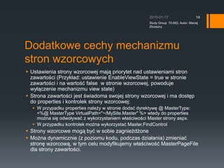 Dodatkowe cechy mechanizmu stron wzorcowychUstawienia strony wzorcowej maj? priorytet nad ustawieniami stron zawarto?ci (Przyk?ad: ustawienie EnableViewState = true w stronie zawarto?ci i na warto?? false ?w stronie wzorcowej, powoduje wy??czenie mechanizmu view state)Strona zawarto?ci jest ?wiadoma swojej strony wzorcowej i ma dost?p do properties i kontrolek strony wzorcowej:W przypadku properties nale?y w stronie doda? dyrektyw? @ MasterType: &lt;%@ MasterType VirtualPath=&quot;~/MySite.Master&quot; %&gt; wtedy do properties mo?na si? odwo?ywa? z wykorzystaniem w?a?ciwo?ci Master strony aspx.W przypadku kontrolek mo?na wykorzysta? Master.FindControl?Strony wzorcowe mog? by? w sobie zagnie?d?oneMo?na dynamicznie (z poziomu kodu, podczas dzia?ania) zmienia? stron? wzorcow?, w tym celu modyfikujemy w?a?ciwo?? MasterPageFile dla strony zawarto?ci.2010-01-17Study Group  70-562, Autor: Maciej Zbrzezny14