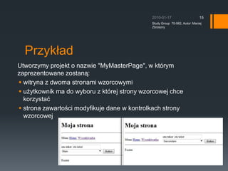 Przyk?adUtworzymy projekt o nazwie &quot;MyMasterPage&quot;, w ktrym zaprezentowane zostan?:witryna z dwoma stronami wzorcowymiu?ytkownik ma do wyboru z ktrej strony wzorcowej chce korzysta?strona zawarto?ci modyfikuje dane w kontrolkach strony wzorcowej2010-01-17Study Group  70-562, Autor: Maciej Zbrzezny15