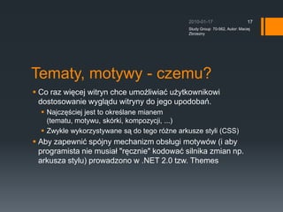Tematy, motywy - czemu?Co raz wi?cej witryn chce umo?liwia? u?ytkownikowi dostosowanie wygl?du witryny do jego upodoba.?Najcz??ciej jest to okre?lane mianem (tematu, motywu, skrki, kompozycji, ...)Zwykle wykorzystywane s? do tego r?ne arkusze styli (CSS)Aby zapewni? spjny mechanizm obs?ugi motyww (i aby programista nie musia? &quot;r?cznie&quot; kodowa? silnika zmian np. arkusza stylu) prowadzono w .NET 2.0 tzw. Themes2010-01-17Study Group  70-562, Autor: Maciej Zbrzezny17