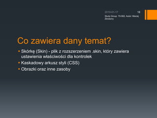 Co zawiera dany temat?Skrk? (Skin) - plik z rozszerzeniem .skin, ktry zawiera ustawienia w?a?ciwo?ci dla kontrolekKaskadowy arkusz styli (CSS)Obrazki oraz inne zasoby2010-01-17Study Group  70-562, Autor: Maciej Zbrzezny18