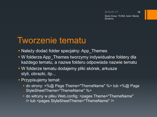 Tworzenie tematuNale?y doda? folder specjalny: App_ThemesW folderze App_Themes tworzymy indywidualne foldery dla ka?dego tematu, a nazwa folderu odpowiada nazwie tematuW folderze tematu dodajemy pliki skrek, arkusze styli, obrazki, itp...Przypisujemy temat:do strony:?&lt;%@ Page Theme=&quot;ThemeName&quot; %&gt; lub &lt;%@ Page StyleSheetTheme=&quot;ThemeName&quot; %&gt;do witryny w pliku Web.config:?&lt;pages Theme=&quot;ThemeName&quot; /&gt;?lub?&lt;pages StyleSheetTheme=&quot;ThemeName&quot; /&gt;2010-01-17Study Group  70-562, Autor: Maciej Zbrzezny19