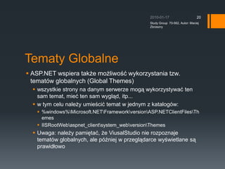 Tematy GlobalneASP.NET wspiera tak?e mo?liwo?? wykorzystania tzw. tematw globalnych (Global Themes)wszystkie strony na danym serwerze mog? wykorzystywa? ten sam temat, mie? ten sam wygl?d, itp...w tym celu nale?y umie?ci? temat w jednym z katalogw:?%windows%\Microsoft.NET\Framework\version\ASP.NETClientFiles\ThemesIISRootWeb\aspnet_client\system_web\version\ThemesUwaga: nale?y pami?ta?, ?e ViusalStudio nie rozpoznaje tematw globalnych, ale p?niej w przegl?darce wy?wietlane s? prawid?owo2010-01-17Study Group  70-562, Autor: Maciej Zbrzezny20