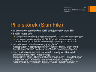 Pliki skrek (Skin File)W celu utworzenie pliku skrki dodajemy plik typu SkinSkrki mog? by?:domy?lne - okre?laj?cy wygl?d wszystkich kontrolek pewnego typunazwane - zawieraj? atrybut SkinId, dzi?ki ktremu mo?emy kontrolowa? przypisanie ustawie tylko pewnym kontrolkomprzyk?adowe ustawienia mog? wygl?da? nast?puj?co:?&lt;asp:Button runat=&quot;server&quot; BackColor=&quot;Red&quot; ForeColor=&quot;White&quot; Font-Name=&quot;Arial&quot; Font-Size=&quot;9px&quot; /&gt;mo?na dodawa? obrazki do tematu, wtedy w pliku skrki pojawia si? np. wpis: &lt;asp:Image ImageUrl=&quot;~/App_Themes/Theme1/logo.png&quot;? SkinId=&quot;Logo&quot; runat=&quot;server&quot; /&gt;, wtedy na stronie wystarczy wpisa?: &lt;asp:Image ID=&quot;Image1&quot; SkinID=&quot;Logo&quot; runat=&quot;server&quot; /&gt;2010-01-17Study Group  70-562, Autor: Maciej Zbrzezny21