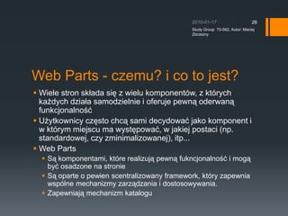 Web Parts - czemu? i co to jest?Wiele stron sk?ada si? z wielu komponentw, z ktrych ka?dych dzia?a samodzielnie i oferuje pewn? oderwan? funkcjonalno??U?ytkownicy cz?sto chc? sami decydowa? jako komponent i w ktrym miejscu ma wyst?powa?, w jakiej postaci (np. standardowej, czy zminimalizowanej), itp...Web PartsS? komponentami, ktre realizuj? pewn? fukncjonalno?? i mog? by? osadzone na stronieS? oparte o pewien scentralizowany framework, ktry zapewnia wsplne mechanizmy zarz?dzania i dostosowywania.Zapewniaj? mechanizm katalogu2010-01-17Study Group  70-562, Autor: Maciej Zbrzezny26