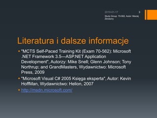 Literatura i dalsze informacje&quot;MCTS Self-Paced Training Kit (Exam 70-562): Microsoft .NET Framework 3.5ASP.NET Application Development&quot;, Autorzy: Mike Snell; Glenn Johnson; Tony Northrup; and GrandMasters, Wydawnictwo: Microsoft Press, 2009&quot;Microsoft Visual C# 2005 Ksi?ga eksperta&quot;, Autor: Kevin HoffMan, Wydawnictwo: Helion, 2007http://msdn.microsoft.com/? 2010-01-17Study Group  70-562, Autor: Maciej Zbrzezny3