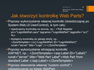 Baza danych personalizacjiUwaga: Mechanizm ASP.NET Web Parts wymaga bazy danych personalizacyjnych. Zapewnia to mo?liwo?? personalizowania ustawie kontrolek Web Parts. Ta baza danych (ASPNETDB) jest instalowana gdy pierwszy raz u?ywamy mechanizmu Web Parts. Domy?lnie bazuje ona na Microsof SQL Express, ale mo?e to by? te? wersja profesjonalna: Microsoft SQL Server.2010-01-17Study Group  70-562, Autor: Maciej Zbrzezny29