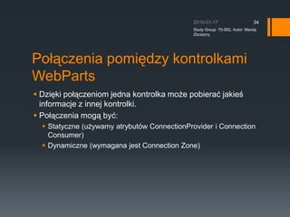 Tryby wy?wietlaniaBrowseDisplayMode C jest to tryb podstawowy, brak edycjiDesignDisplayMode C w tym trybie mo?na zmienia? uk?ad kontrolek na stronie (m.in. usuwania kontrolek, mechanizm drag&drop).EditDisplayMode  C dost?p do opcji ka?dej kontrolki. Wymagana strefa EditorZone, do ktrej dodane s? AppearanceEditorPart, LayoutEditorPart.CatalogDisplayMode C umo?liwia dost?p do katalogu. Wymagana strefa CatalogZone.ConnectDisplayMode C tworzenie po??cze pomi?dzy Wymagana strefa ConnectionZone.2010-01-17Study Group  70-562, Autor: Maciej Zbrzezny32