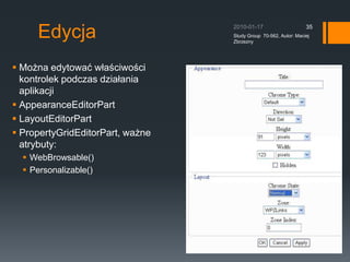 Tryb Wy?wietlania - ustawienieTryb wy?wietlania mo?na ustawi? poprzez ustawienie w?a?ciwo?ci DisplayMode dla dodanego na stronie WebPartManager&apos;a. Odpowiedni tryb najlepiej wybra? z kolekcji dost?pnych? trybw WebPartManager&apos;a, kolekcja jest dost?pna jako w?asciwo?? SupportedDisplayMode.manager.DisplayMode= manager.SupportedDisplayModes[&quot;Browse&quot;];2010-01-17Study Group  70-562, Autor: Maciej Zbrzezny33