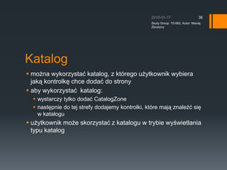 Po??czenia pomi?dzy kontrolkami WebPartsDzi?ki po??czeniom jedna kontrolka mo?e pobiera? jakie? informacje z innej kontrolki.Po??czenia mog? by?:Statyczne (u?ywamy atrybutw ConnectionProvider i Connection Consumer)Dynamiczne (wymagana jest Connection Zone)2010-01-17Study Group  70-562, Autor: Maciej Zbrzezny34