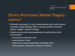 Strony Wzorcowe (Master Pages) - czemu?Potrzeba spjnego UI, czyli zastosowanie stron wzorcowych pozwala naszej aplikacji Web w prosty sposb utrzyma? spjny wygl?d i sposb obs?ugi.Ci??kie ?ycie przed wprowadzeniem mechanizmu stron wzorcowych:konieczno?? powielania koduwykorzystanie iFramedo??czanie (include) fragmentw wsplnego koduwykorzystanie mechanizmu w?asnych kontrolek2010-01-17Study Group  70-562, Autor: Maciej Zbrzezny5