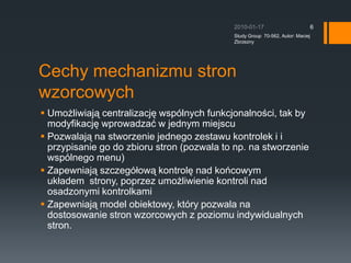 Cechy mechanizmu stron wzorcowychUmo?liwiaj? centralizacj? wsplnych funkcjonalno?ci, tak by modyfikacj? wprowadza? w jednym miejscuPozwalaj? na stworzenie jednego zestawu kontrolek i i przypisanie go do zbioru stron (pozwala to np. na stworzenie wsplnego menu)Zapewniaj? szczeg?ow? kontrol? nad kocowym uk?adem ?strony, poprzez umo?liwienie kontroli nad osadzonymi kontrolkamiZapewniaj? model obiektowy, ktry pozwala na dostosowanie stron wzorcowych z poziomu indywidualnych stron.2010-01-17Study Group  70-562, Autor: Maciej Zbrzezny6