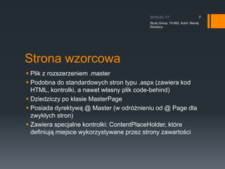 Strona wzorcowaPlik z rozszerzeniem .masterPodobna do standardowych stron typu .aspx (zawiera kod HTML, kontrolki, a nawet w?asny plik code-behind)Dziedziczy po klasie MasterPagePosiada dyrektyw? @ Master (w odr?nieniu od @ Page dla zwyk?ych stron)Zawiera specjalne kontrolki: ContentPlaceHolder, ktre definiuj? miejsce wykorzystywane przez strony zawarto?ci2010-01-17Study Group  70-562, Autor: Maciej Zbrzezny7