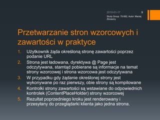Przetwarzanie stron wzorcowych i zawarto?ci w praktyceU?ytkownik ??da okre?lon? stron? zawarto?ci poprzez podanie URLStrona jest ?adowana, dyrektywa @ Page jest odczytywana, stamt?d pobierane s? informacje na temat strony wzorcowej i strona wzorcowa jest odczytywanaW przypadku gdy ??danie okre?lonej strony jest wykonywane po raz pierwszy, obie strony s? kompilowaneKontrolki strony zawarto?ci s? wstawiane do odpowiednich kontrolek (ContentPlaceHolder) strony wzorcowejRezultat poprzedniego kroku jest renderowany i przesy?any do przegl?darki klienta jako jedna strona.2010-01-17Study Group  70-562, Autor: Maciej Zbrzezny9