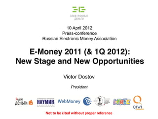 10 April 2012
Press-conference
Russian Electronic Money Association
E-Money 2011 (& 1Q 2012):
New Stage and New Opportunities
Victor Dostov
President
Not to be cited without proper reference
 
