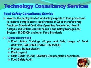Food Safety Consultancy Service
 Involves the deployment of food safety experts to food processors
  to improve compliance to requirements of Good manufacturing
  Practices, Standard Sanitation Operating Procedures, Hazard
  Analysis and Critical Control Points, Food Safety Management
  Systems (ISO22000) and other Food Standards
 Assistance provided
    Food Safety Trainings (Proper and Safe Usage of Food
     Additives, GMP, SSOP, HACCP, ISO22000)
    Process Standardization
    Plant Lay-out
    GMP, SSOP, HACCP, ISO22000 Documentation Assistance
    Food Safety Audit
 