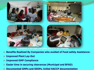 Conduct of GMP audit                 Development of SSOPs and HACCP Plan




          Development of ISO22000 Food Safety Manual for two companies

 Benefits Realized By Companies who availed of Food safety Assistance:
 Improved Plant Lay-Out
 Improved GMP Compliance
 Easier time in securing clearances (Municipal and BFAD)
 Documented GMPs and SSOPs, Initial HACCP documentation
 