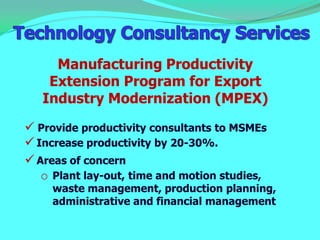 Manufacturing Productivity
    Extension Program for Export
   Industry Modernization (MPEX)
 Provide productivity consultants to MSMEs
 Increase productivity by 20-30%.
 Areas of concern
   o Plant lay-out, time and motion studies,
     waste management, production planning,
     administrative and financial management
 