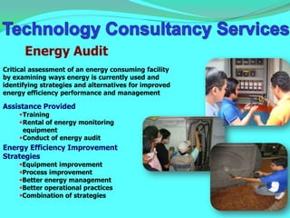 Energy Audit
Critical assessment of an energy consuming facility
by examining ways energy is currently used and
identifying strategies and alternatives for improved
energy efficiency performance and management

Assistance Provided
     Training
     Rental of energy monitoring
      equipment
     Conduct of energy audit
Energy Efficiency Improvement
Strategies
     Equipment improvement
     Process improvement
     Better energy management
     Better operational practices
     Combination of strategies
 