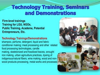 Firm-level trainings
Training for LGU, NGOs,
Public Training, Academe, Potential
Entrepreneurs, Etc.

Technology Trainings/Demonstrations
shampoo, perfume, detergent, liquid and fabric
conditioner making; meat processing and other related
food processing technologies, candle
making, skeletonized and fossilized leaves, wrought
iron making, urban agriculture practices, dyeing of
indigenous/natural fibers, wine making, wood and non-
wood products processing, metal works and processes
 