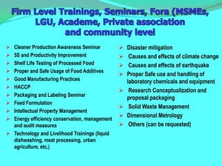  Cleaner Production Awareness Seminar             Disaster mitigation
 5S and Productivity Improvement                   Causes and effects of climate change
 Shelf Life Testing of Processed Food              Causes and effects of earthquake
 Proper and Safe Usage of Food Additives
                                                   Proper Safe use and handling of
 Good Manufacturing Practices                      laboratory chemicals and equipment
 HACCP
                                                    Research Conceptualization and
 Packaging and Labeling Seminar
                                                    proposal packaging
 Feed Formulation
                                                    Solid Waste Management
 Intellectual Property Management
                                                   Dimensional Metrology
 Energy efficiency conservation, management
  and audit measures                                Others (can be requested)
 Technology and Livelihood Trainings (liquid
  dishwashing, meat processing, urban
  agriculture, etc.)
 