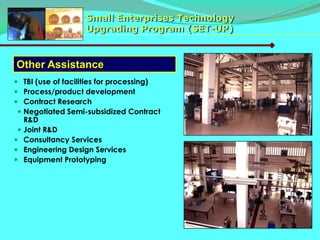 Small Enterprises Technology
                   Upgrading Program (SET-UP)



Other Assistance
 TBI (use of facilities for processing)
 Process/product development
 Contract Research
  Negotiated Semi-subsidized Contract
   R&D
  Joint R&D
 Consultancy Services
 Engineering Design Services
 Equipment Prototyping
 