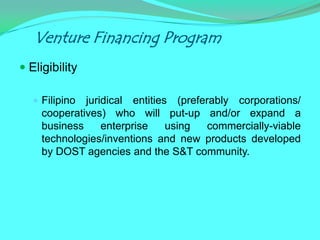 Venture Financing Program
 Eligibility

    Filipino juridical entities (preferably corporations/
     cooperatives) who will put-up and/or expand a
     business     enterprise    using   commercially-viable
     technologies/inventions and new products developed
     by DOST agencies and the S&T community.
 