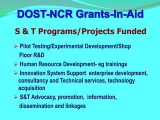 S & T Programs/Projects Funded
 Pilot Testing/Experimental Development/Shop
  Floor R&D
 Human Resource Development- eg trainings
 Innovation System Support enterprise development,
 consultancy and Technical services, technology
 acquisition
 S&T Advocacy, promotion, information,
  dissemination and linkages
 