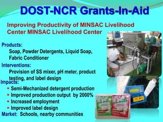 Improving Productivity of MINSAC Livelihood
   Center MINSAC Livelihood Center

 Products:
     Soap, Powder Detergents, Liquid Soap,
     Fabric Conditioner
 Interventions:
     Provision of SS mixer, pH meter, product
     testing, and label design
Impacts:
     Semi-Mechanized detergent production
     Improved production output by 2000%
     Increased employment
     Improved label design
 Market: Schools, nearby communities
 