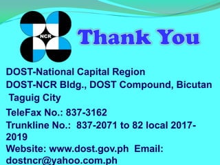 DOST-National Capital Region
DOST-NCR Bldg., DOST Compound, Bicutan
Taguig City
TeleFax No.: 837-3162
Trunkline No.: 837-2071 to 82 local 2017-
2019
Website: www.dost.gov.ph Email:
dostncr@yahoo.com.ph
 