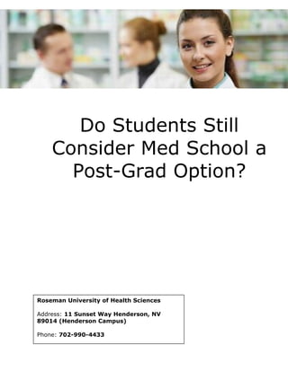Do Students Still 
Consider Med School a 
Post-Grad Option? 
Roseman University of Health Sciences 
Address: 11 Sunset Way Henderson, NV 
89014 (Henderson Campus) 
Phone: 702-990-4433 
 