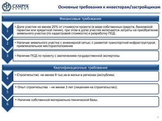 Основные требования к инвесторам/застройщикам

                                Финансовые требования

    • Доля участия не менее 20% от стоимости проекта (в виде собственных средств, банковской
1     гарантии или кредитной линии), при этом в долю участия включаются затраты на приобретение
      земельного участка (по кадастровой стоимости) и разработку ПСД;


2   • Наличие земельного участка с инженерной сетью, с развитой транспортной инфраструктурой,
      привлекательное месторасположение


3   • Наличие ПСД по проекту с заключением государственной экспертизы


                            Квалификационные требования
    • Строительство не менее 8 тыс.кв.м жилья в регионах республики;
4

    • Опыт строительства - не менее 3 лет (лицензия на строительство);
5

    • Наличие собственной материально-технической базы.
6


                                                                                                4
 