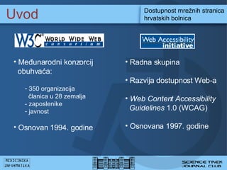 Uvod Dostupnost mre?nih stranica hrvatskih bolnica M e?unarodni konzorcij   obuhva?a: 350  organizacij a   ? lanic a u 28 zemalja  -  zaposleni ke   javnost Osnovan 1994. godine Radna skupina R azvija  dostupnost  Web-a  Web Content Accessibility  Guidelines  1.0 (WCAG)  Osnovana 1997. godine 