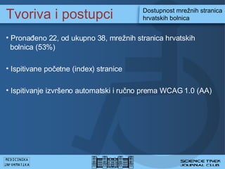 Tvoriva i postupci Dostupnost mre?nih stranica hrvatskih bolnica Prona?eno 22, od ukupno 38, mre?nih stranica hrvatskih    bolnica (53%) Ispitivane po?etne (index) stranice  Ispitivanje izvr?eno automatski i ru?no prema WCAG 1.0 (AA) 