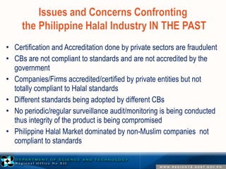 • Certification and Accreditation done by private sectors are fraudulent 
• CBs are not compliant to standards and are not accredited by the 
government 
• Companies/Firms accredited/certified by private entities but not 
totally compliant to Halal standards 
• Different standards being adopted by different CBs 
• No periodic/regular surveillance audit/monitoring is being conducted 
thus integrity of the product is being compromised 
• Philippine Halal Market dominated by non-Muslim companies not 
compliant to standards 
 