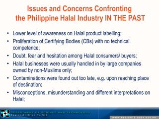 • Lower level of awareness on Halal product labelling; 
• Proliferation of Certifying Bodies (CBs) with no technical 
competence; 
• Doubt, fear and hesitation among Halal consumers/ buyers; 
• Halal businesses were usually handled in by large companies 
owned by non-Muslims only; 
• Contaminations were found out too late, e.g. upon reaching place 
of destination; 
• Misconceptions, misunderstanding and different interpretations on 
Halal; 
 