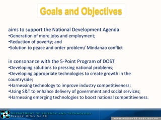 aims to support the National Development Agenda 
•Generation of more jobs and employment; 
•Reduction of poverty; and 
•Solution to peace and order problem/ Mindanao conflict 
in consonance with the 5-Point Program of DOST 
•Developing solutions to pressing national problems; 
•Developing appropriate technologies to create growth in the 
countryside; 
•Harnessing technology to improve industry competitiveness; 
•Using S&T to enhance delivery of government and social services; 
•Harnessing emerging technologies to boost national competitiveness. 
 