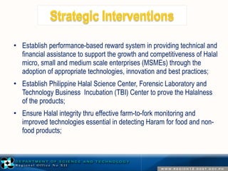 • Establish performance-based reward system in providing technical and 
financial assistance to support the growth and competitiveness of Halal 
micro, small and medium scale enterprises (MSMEs) through the 
adoption of appropriate technologies, innovation and best practices; 
• Establish Philippine Halal Science Center, Forensic Laboratory and 
Technology Business Incubation (TBI) Center to prove the Halalness 
of the products; 
• Ensure Halal integrity thru effective farm-to-fork monitoring and 
improved technologies essential in detecting Haram for food and non-food 
products; 
 