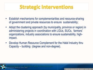 • Establish mechanisms for complementarities and resource-sharing 
of government and private resources to ensure sustainability; 
• Adopt the clustering approach (by municipality, province or region) in 
administering projects in coordination with LGUs, SUCs, farmers’ 
organizations, industry associations to ensure sustainability, high-impact. 
• Develop Human Resource Complement for the Halal Industry thru 
Capacity – building (degree and non-degree). 
 