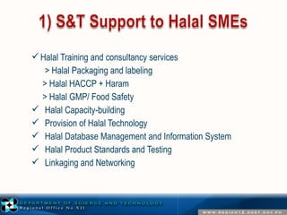 Halal Training and consultancy services 
> Halal Packaging and labeling 
> Halal HACCP + Haram 
> Halal GMP/ Food Safety 
 Halal Capacity-building 
 Provision of Halal Technology 
 Halal Database Management and Information System 
 Halal Product Standards and Testing 
 Linkaging and Networking 
 