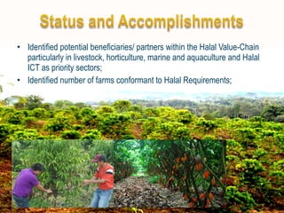 • Identified potential beneficiaries/ partners within the Halal Value-Chain 
particularly in livestock, horticulture, marine and aquaculture and Halal 
ICT as priority sectors; 
• Identified number of farms conformant to Halal Requirements; 
 