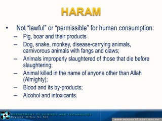 • Not “lawful” or “permissible” for human consumption: 
– Pig, boar and their products 
– Dog, snake, monkey, disease-carrying animals, 
carnivorous animals with fangs and claws; 
– Animals improperly slaughtered of those that die before 
slaughtering; 
– Animal killed in the name of anyone other than Allah 
(Almighty); 
– Blood and its by-products; 
– Alcohol and intoxicants. 
 