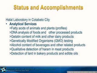 Halal Laboratory in Cotabato City 
• Analytical Services 
>Fatty acids of animals and plants (profiles) 
>DNA analysis of foods and other processed products 
>Gelatin content of milk and other dairy products 
>Genetically Modified Organisms (GMO) testing 
>Alcohol content of beverages and other related products 
>Qualitative detection of haram in meat products 
>Detection of lard in bakery products and edible oils 
 