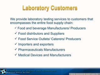 We provide laboratory testing services to customers that 
encompasses the entire food supply chain: 
 Food and beverage Manufacturers/ Producers 
 Food distributors and Suppliers 
 Food Service Outlets/ Caterers/ Producers 
 Importers and exporters 
 Pharmaceuticals Manufacturers 
 Medical Devices and Manufacturers 
 